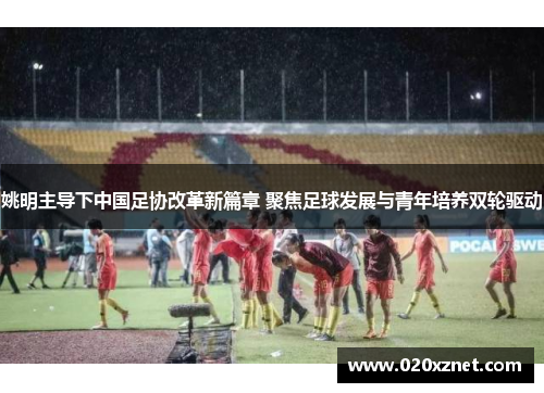 姚明主导下中国足协改革新篇章 聚焦足球发展与青年培养双轮驱动