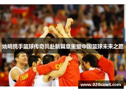 姚明携手篮球传奇共赴新篇章重塑中国篮球未来之路