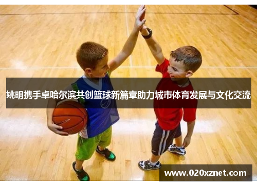 姚明携手卓哈尔滨共创篮球新篇章助力城市体育发展与文化交流