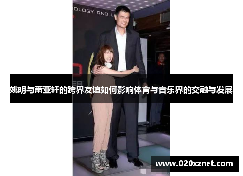姚明与萧亚轩的跨界友谊如何影响体育与音乐界的交融与发展