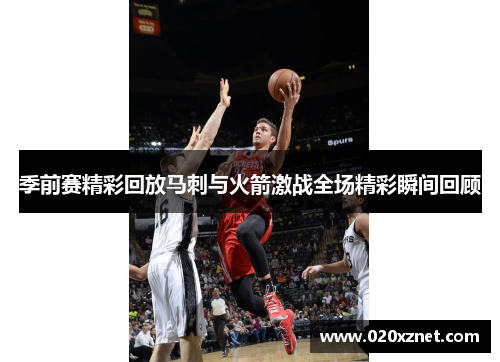 季前赛精彩回放马刺与火箭激战全场精彩瞬间回顾