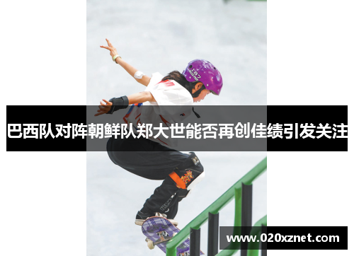 巴西队对阵朝鲜队郑大世能否再创佳绩引发关注