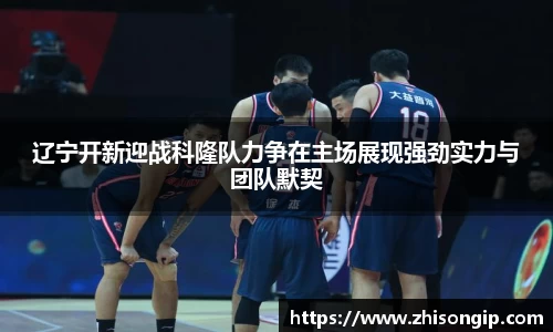 辽宁开新迎战科隆队力争在主场展现强劲实力与团队默契