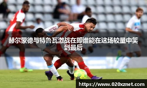 悟空体育赫尔蒙德与特鲁瓦激战在即谁能在这场较量中笑到最后